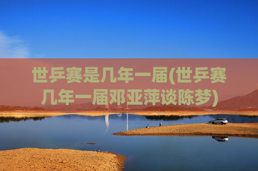 世乒赛是几年一届(世乒赛几年一届邓亚萍谈陈梦)