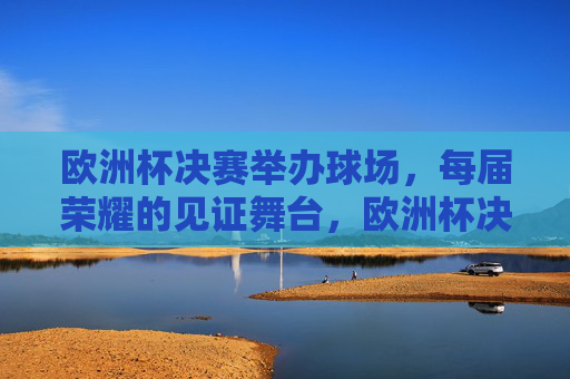 欧洲杯决赛举办球场，每届荣耀的见证舞台，欧洲杯决赛球场，每届荣耀的见证舞台