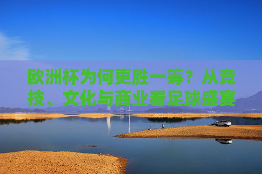 欧洲杯为何更胜一筹?从竞技、文化与商业看足球盛宴的差距
