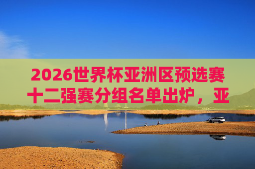 2026世界杯亚洲区预选赛十二强赛分组名单出炉，亚洲群雄再战世界杯门票，2026世界杯亚洲区预选赛十二强赛分组名单出炉 亚洲群雄争世界杯门票