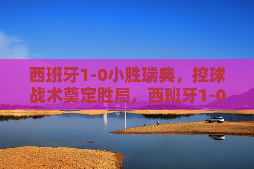 西班牙1-0小胜瑞典,控球战术奠定胜局,西班牙1-0小胜瑞典,控球战术奠定胜局