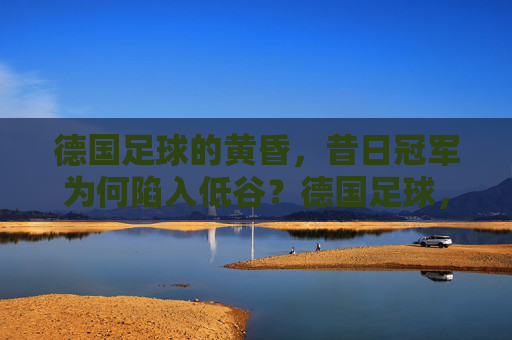 德国足球的黄昏，昔日冠军为何陷入低谷？德国足球，昔日冠军的黄昏低谷