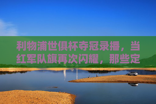 利物浦世俱杯夺冠录播,当红军队旗再次闪耀,那些定格在时光里的荣耀瞬间,利物浦世俱杯夺冠录播,红军队旗闪耀,荣耀瞬间定格