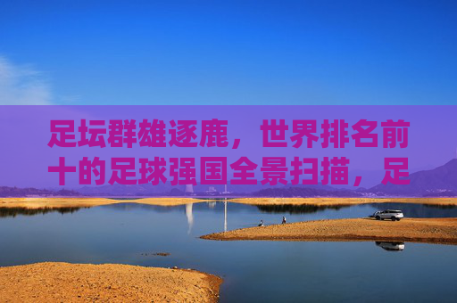 足坛群雄逐鹿，世界排名前十的足球强国全景扫描，足坛十强争霸，世界足球强国全景扫描
