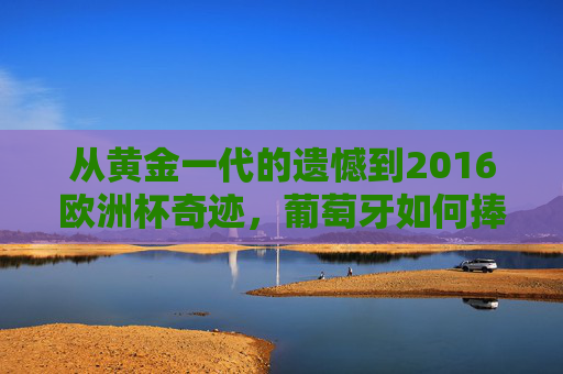 从黄金一代的遗憾到2016欧洲杯奇迹,葡萄牙如何捧起队史首个大赛冠军?
