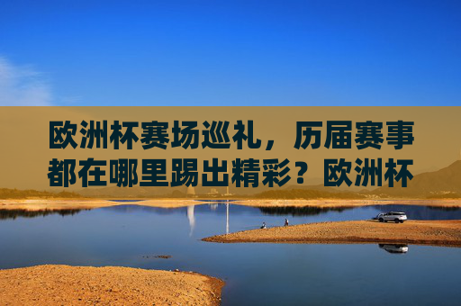 欧洲杯赛场巡礼,历届赛事都在哪里踢出精彩?欧洲杯历届赛场巡礼,精彩赛事诞生地