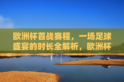欧洲杯首战赛程,一场足球盛宴的时长全解析,欧洲杯首战赛程,足球盛宴时长全解析