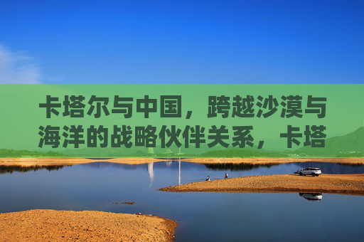 卡塔尔与中国,跨越沙漠与海洋的战略伙伴关系,卡塔尔与中国,跨越沙漠与海洋的战略伙伴关系