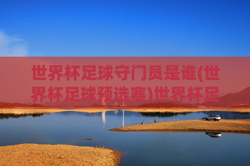 世界杯足球守门员是谁(世界杯足球预选赛)世界杯足球预选赛守门员是谁