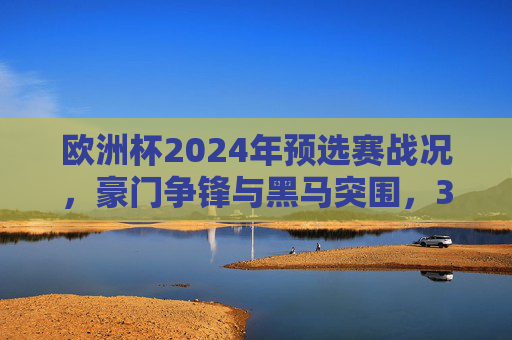 欧洲杯2024年预选赛战况，豪门争锋与黑马突围，32强席位争夺白热化，欧洲杯2024预选赛，豪门黑马争锋，32强席位争夺白热化
