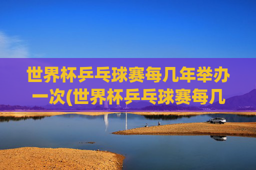 世界杯乒乓球赛每几年举办一次(世界杯乒乓球赛每几年举办一次比赛)