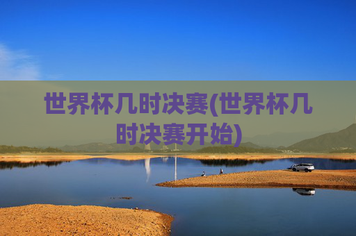 世界杯几时决赛(世界杯几时决赛开始)