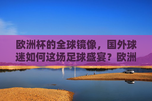 欧洲杯的全球镜像,国外球迷如何这场足球盛宴?欧洲杯全球镜像,国外球迷的足球盛宴侧写