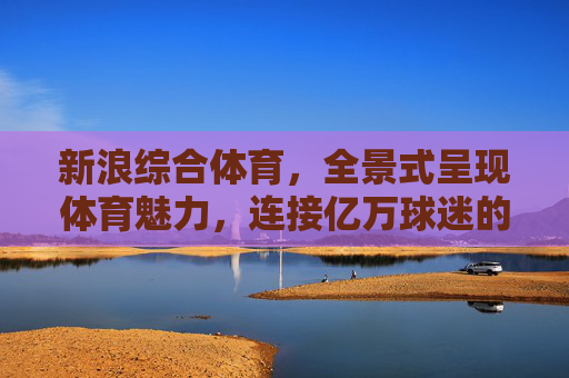 新浪综合体育,全景式呈现体育魅力,连接亿万球迷的体育家园,新浪综合体育,全景呈现体育魅力,连接亿万球迷家园