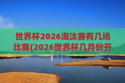 世界杯2026淘汰赛有几场比赛(2026世界杯几月份开始)