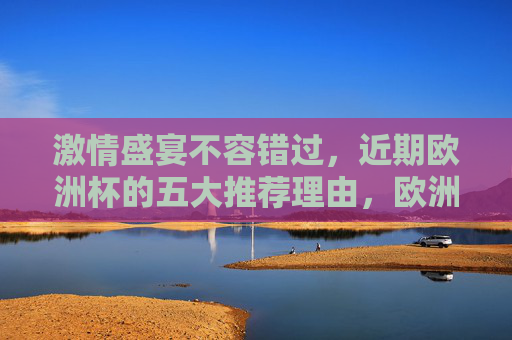 激情盛宴不容错过，近期欧洲杯的五大推荐理由，欧洲杯激情盛宴，五大推荐理由不容错过