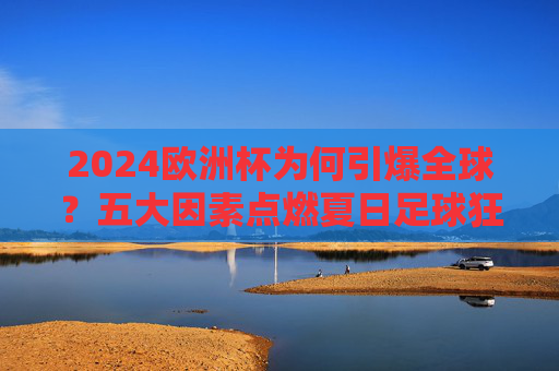 2024欧洲杯为何引爆全球?五大因素点燃夏日足球狂潮,2024欧洲杯五大因素引爆全球足球狂潮
