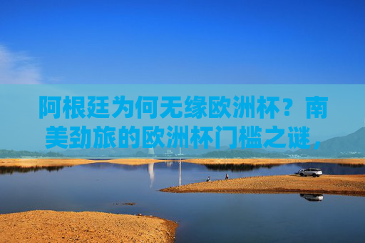 阿根廷为何无缘欧洲杯？南美劲旅的欧洲杯门槛之谜，阿根廷无缘欧洲杯，南美劲旅的欧洲杯门槛之谜