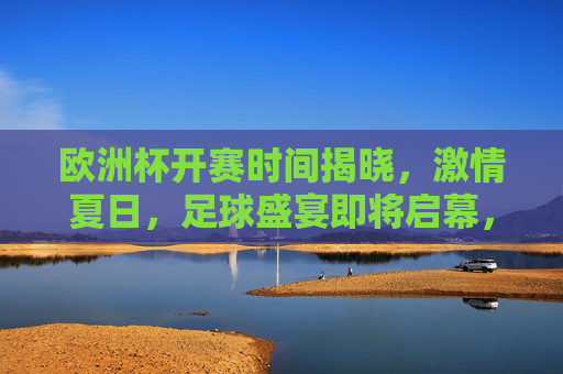 欧洲杯开赛时间揭晓，激情夏日，足球盛宴即将启幕，欧洲杯开赛时间揭晓，夏日足球盛宴启幕