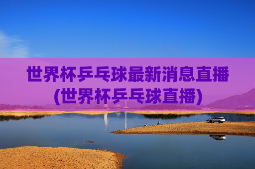 世界杯乒乓球最新消息直播(世界杯乒乓球直播)