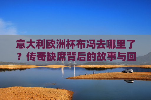 意大利欧洲杯布冯去哪里了？传奇缺席背后的故事与回响，布冯缺席意大利欧洲杯，传奇背后的故事与回响