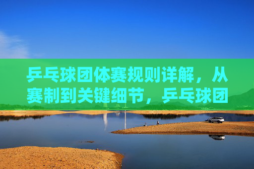 乒乓球团体赛规则详解,从赛制到关键细节,乒乓球团体赛规则详解,赛制与关键细节全解析