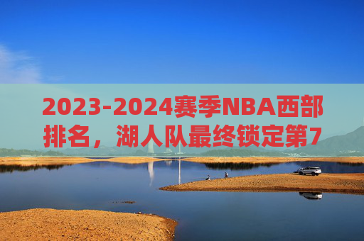 2023-2024赛季NBA西部排名，湖人队最终锁定第7，季后赛征程开启，2023-24赛季NBA，湖人锁定西部第7，季后赛征程开启