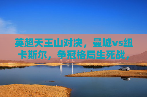 英超天王山对决，曼城vs纽卡斯尔，争冠格局生死战，英超天王山对决，曼城vs纽卡斯尔争冠生死战