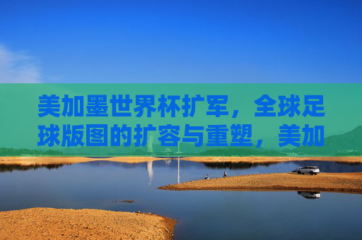 美加墨世界杯扩军,全球足球版图的扩容与重塑,美加墨世界杯扩军,全球足球版图的扩容与重塑