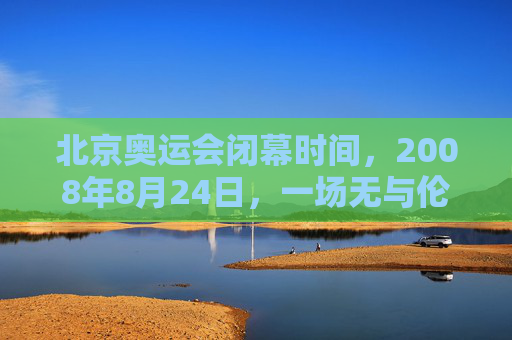 北京奥运会闭幕时间,2008年8月24日,一场无与伦比的盛典完美落幕,2008年8月24日北京奥运会闭幕,无与伦比的盛典完美落幕