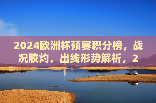 2024欧洲杯预赛积分榜，战况胶灼，出线形势解析，2024欧洲杯预赛积分榜，战况胶灼 出线形势解析