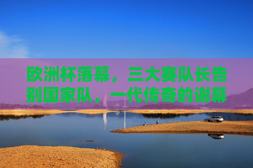 欧洲杯落幕，三大赛队长告别国家队，一代传奇的谢幕与传承，欧洲杯落幕，三大赛队长传奇谢幕与传承