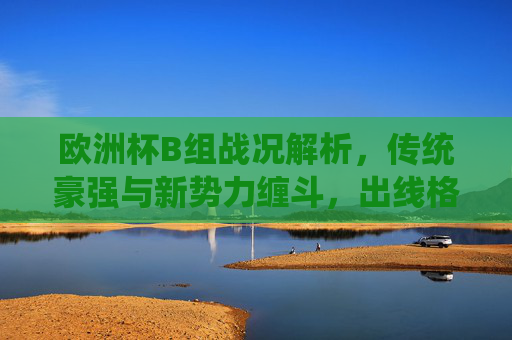 欧洲杯B组战况解析，传统豪强与新势力缠斗，出线格局悬念丛生，欧洲杯B组，传统豪强与新势力缠斗，出线格局悬念丛生