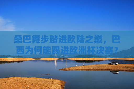 桑巴舞步踏进欧陆之巅，巴西为何能踢进欧洲杯决赛？桑巴舞步踏响欧陆之巅，巴西挺进欧洲杯决赛
