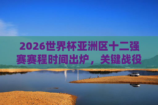 2026世界杯亚洲区十二强赛赛程时间出炉，关键战役全解析，观赛指南看这里，2026世界杯亚洲区十二强赛赛程出炉，关键战役解析与观赛指南