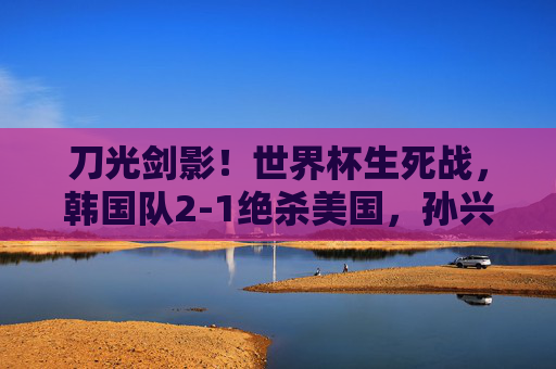 刀光剑影!世界杯生死战,韩国队2-1绝杀美国,孙兴慜双响书写亚洲传奇,孙兴慜双响绝杀!韩国2-1胜美国,世界杯生死战书写亚洲传奇