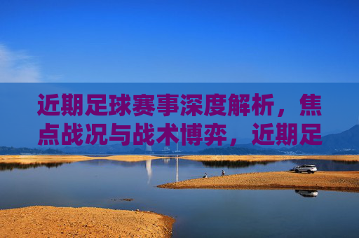 近期足球赛事深度解析，焦点战况与战术博弈，近期足球赛事深度解析，焦点战况与战术博弈