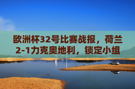 欧洲杯32号比赛战报，荷兰2-1力克奥地利，锁定小组第二晋级淘汰赛，欧洲杯32号战报，荷兰2-1力克奥地利，小组第二晋级