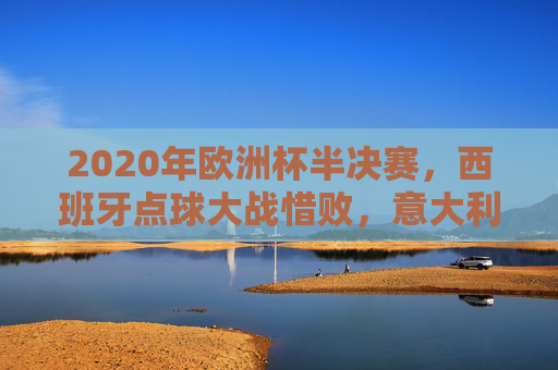 2020年欧洲杯半决赛,西班牙点球大战惜败,意大利挺进决赛,2020年欧洲杯半决赛,西班牙点球惜败,意大利挺进决赛