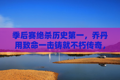 季后赛绝杀历史第一，乔丹用致命一击铸就不朽传奇，乔丹季后赛绝杀历史第一，致命一击铸就不朽传奇