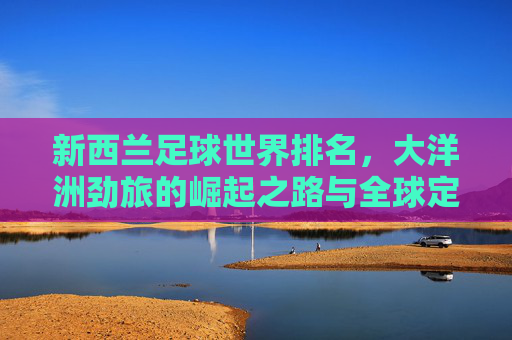 新西兰足球世界排名,大洋洲劲旅的崛起之路与全球定位,新西兰足球,从大洋洲劲旅到全球定位的崛起之路