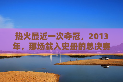 热火最近一次夺冠,2013年,那场载入史册的总决赛逆转,热火2013年总决赛逆转载入史册