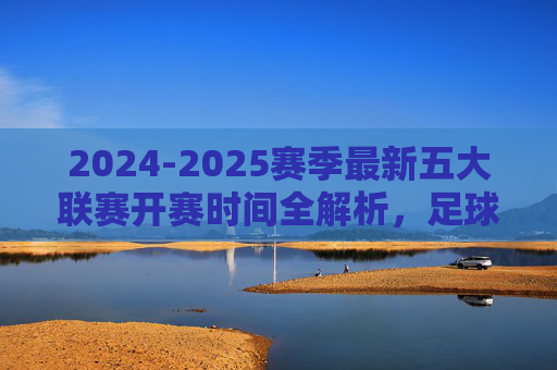 2024-2025赛季最新五大联赛开赛时间全解析,足球盛宴即将启幕,2024-2025赛季五大联赛开赛时间全解析,足球盛宴即将启幕