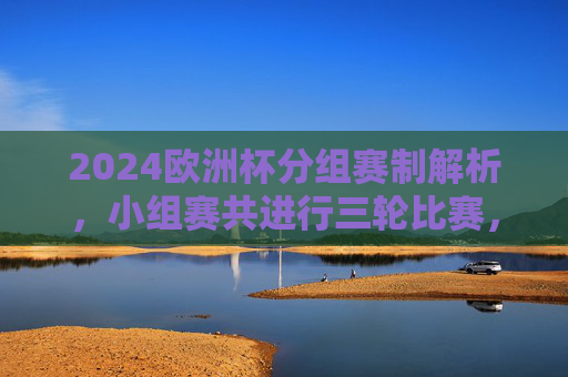 2024欧洲杯分组赛制解析，小组赛共进行三轮比赛，2024欧洲杯分组赛制解析，小组赛三轮赛制