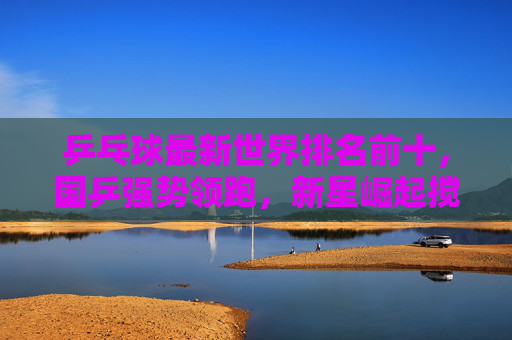 乒乓球最新世界排名前十，国乒强势领跑，新星崛起搅动格局，乒乓球最新世界排名前十，国乒强势领跑，新星崛起搅动格局