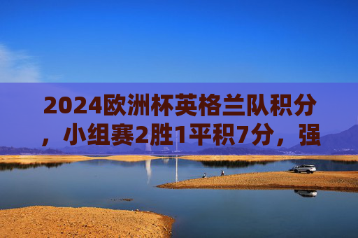 2024欧洲杯英格兰队积分，小组赛2胜1平积7分，强势晋级淘汰赛，2024欧洲杯英格兰小组赛2胜1平积7分强势晋级