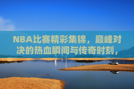 NBA比赛精彩集锦，巅峰对决的热血瞬间与传奇时刻，NBA巅峰对决，热血瞬间与传奇时刻集锦