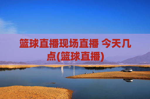 篮球直播现场直播 今天几点(篮球直播)