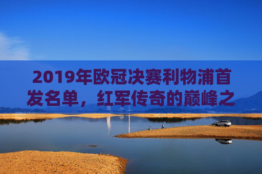 2019年欧冠决赛利物浦首发名单，红军传奇的巅峰之战，2019年欧冠决赛利物浦首发名单，红军传奇的巅峰之战