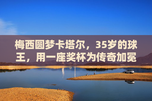 梅西圆梦卡塔尔,35岁的球王,用一座奖杯为传奇加冕